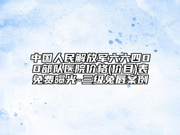 中国人民解放军六六四00部队医院价格(价目)表免费曝光-三级兔唇案例