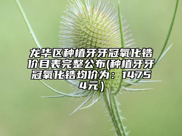 龙华区种植牙牙冠氧化锆价目表完整公布(种植牙牙冠氧化锆均价为：14754元）