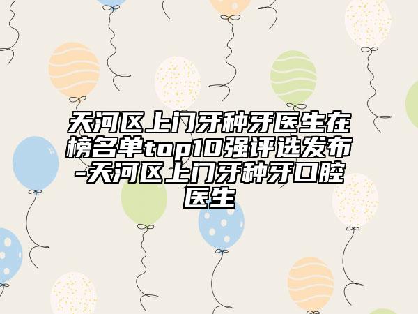 天河区上门牙种牙医生在榜名单top10强评选发布-天河区上门牙种牙口腔医生