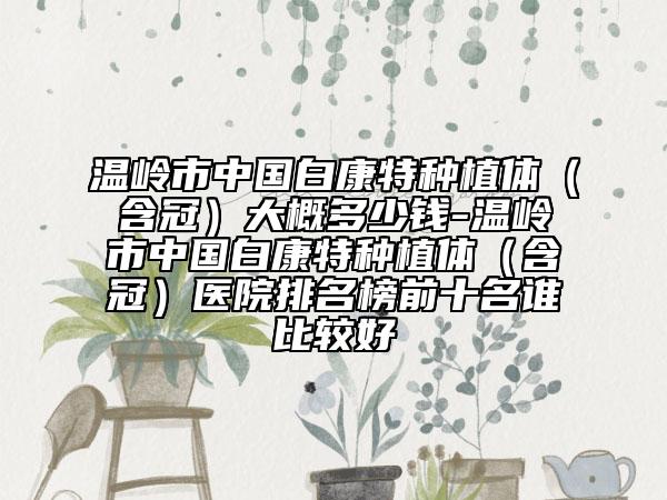 温岭市中国白康特种植体(含冠)大概多少钱-温岭市中国白康特种植体(含冠)医院排名榜前十名谁比较好