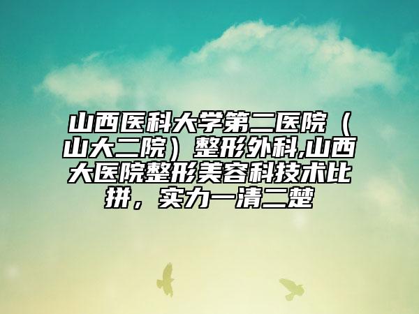 山西医科大学第二医院(山大二院)整形外科,山西大医院整形美容科技术比拼,实力一清二楚