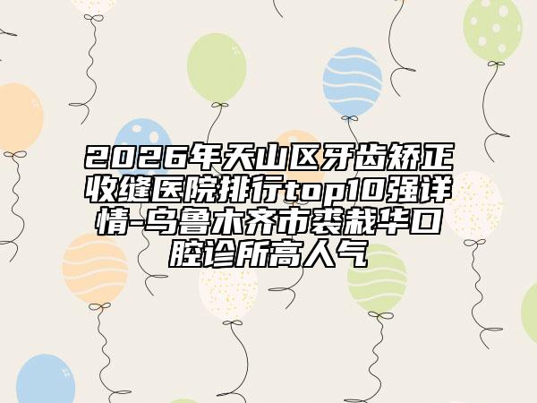 2026年天山区牙齿矫正收缝医院排行top10强详情-乌鲁木齐市裘栽华口腔诊所高人气
