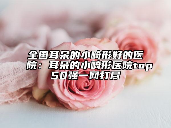 全国耳朵的小畸形好的医院:耳朵的小畸形医院top50强一网打尽