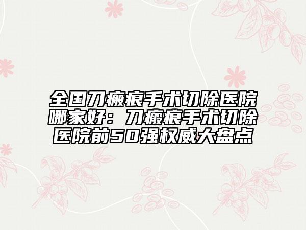 全国刀瘢痕手术切除医院哪家好：刀瘢痕手术切除医院前50强权威大盘点