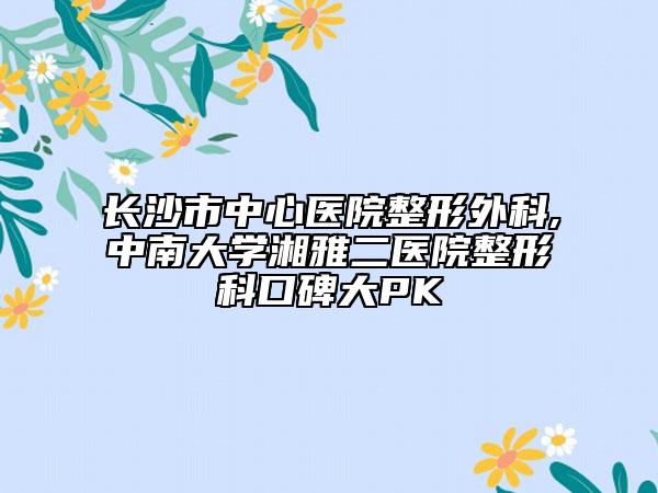 长沙市中心医院整形外科,中南大学湘雅二医院整形科口碑大PK