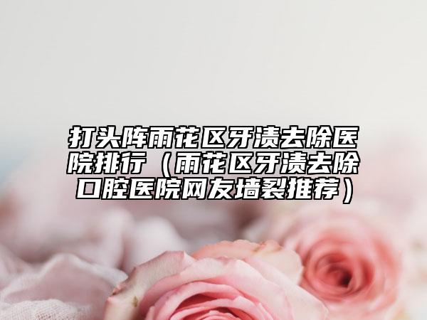 打头阵雨花区牙渍去除医院排行（雨花区牙渍去除口腔医院网友墙裂推荐）
