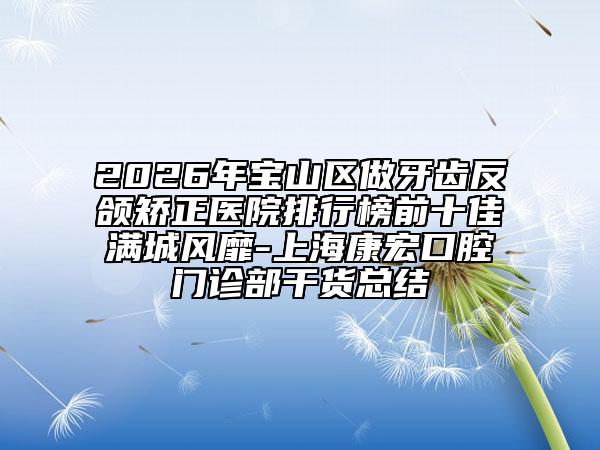 2026年宝山区做牙齿反颌矫正医院排行榜前十佳满城风靡-上海康宏口腔门诊部干货总结