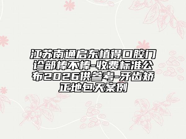 江苏南通启东植得口腔门诊部棒不棒-收费标准公布2026供参考-牙齿矫正地包天案例