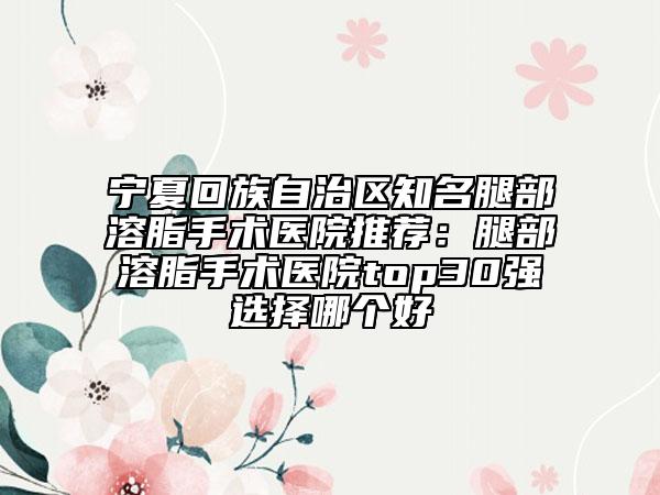 宁夏回族自治区知名腿部溶脂手术医院推荐：腿部溶脂手术医院top30强选择哪个好