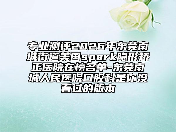 专业测评2026年东莞南城街道美国spark隐形矫正医院在榜名单-东莞南城人民医院口腔科是你没看过的版本