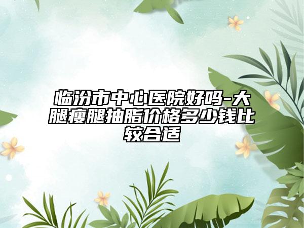 临汾市中心医院好吗-大腿瘦腿抽脂价格多少钱比较合适