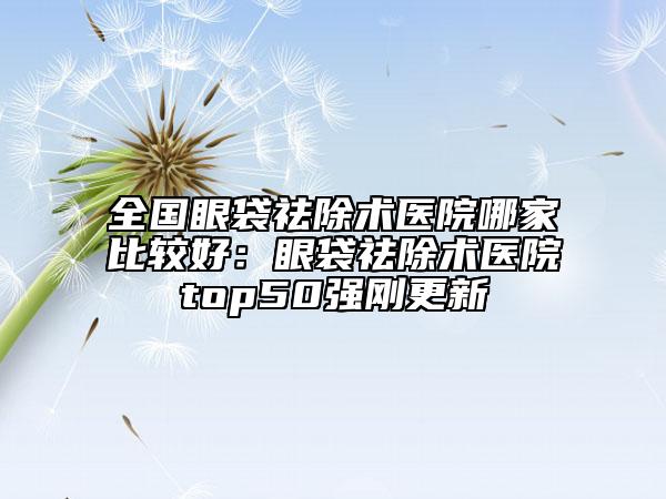 全国眼袋祛除术医院哪家比较好：眼袋祛除术医院top50强刚更新