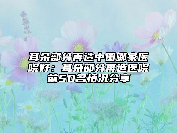 耳朵部分再造中国哪家医院好：耳朵部分再造医院前50名情况分享