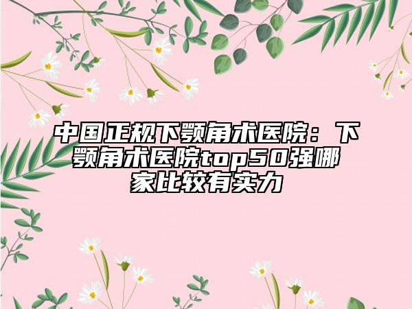 中国正规下颚角术医院：下颚角术医院top50强哪家比较有实力