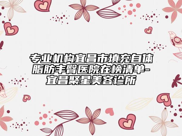 专业机构宜昌市填充自体脂肪丰臀医院在榜清单-宜昌聚星美容诊所