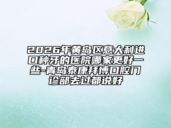 2026年黄岛区意大利进口种牙的医院哪家更好一些-青岛泰康拜博口腔门诊部去过都说好