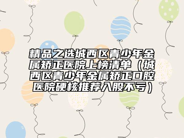 精品之选城西区青少年金属矫正医院上榜清单（城西区青少年金属矫正口腔医院硬核推荐入股不亏）
