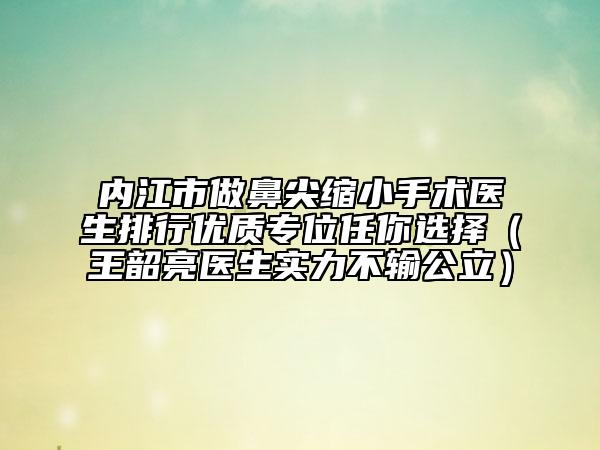 内江市做鼻尖缩小手术医生排行优质专位任你选择（王韶亮医生实力不输公立）