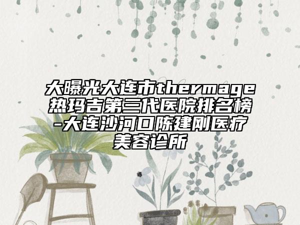 大曝光大连市thermage热玛吉第三代医院排名榜-大连沙河口陈建刚医疗美容诊所