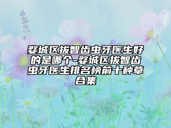 婺城区拔智齿虫牙医生好的是哪个-婺城区拔智齿虫牙医生排名榜前十种草合集