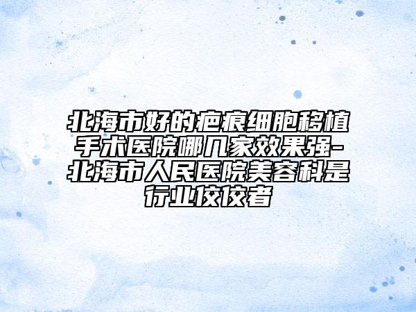 北海市好的疤痕细胞移植手术医院哪几家效果强-北海市人民医院美容科是行业佼佼者