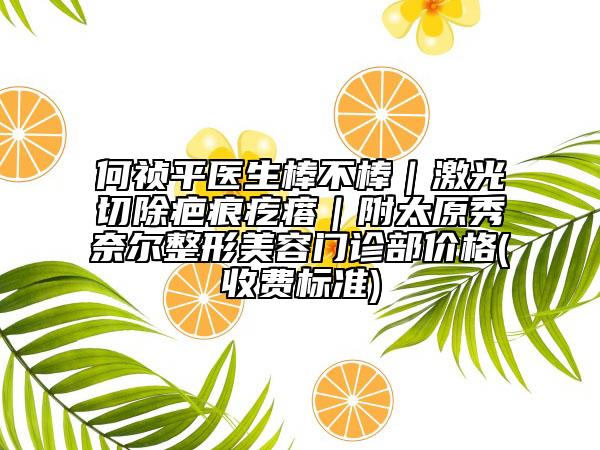 何祯平医生棒不棒｜激光切除疤痕疙瘩｜附太原秀奈尔整形美容门诊部价格(收费标准)