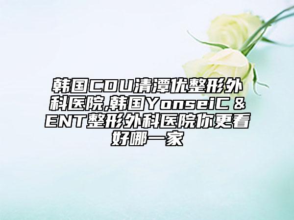 韩国CDU清潭优整形外科医院,韩国YonseiC＆ENT整形外科医院你更看好哪一家