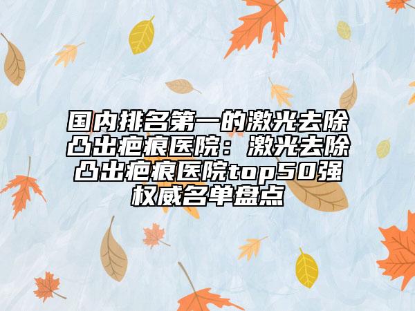 国内排名第一的激光去除凸出疤痕医院：激光去除凸出疤痕医院top50强权威名单盘点