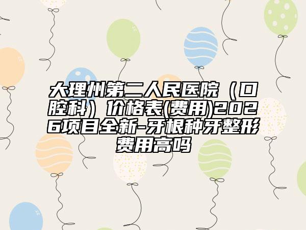 大理州第二人民医院（口腔科）价格表(费用)2026项目全新-牙根种牙整形费用高吗