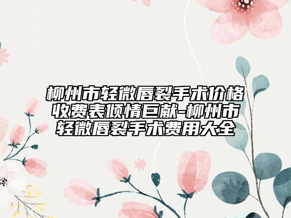 柳州市轻微唇裂手术价格收费表倾情巨献-柳州市轻微唇裂手术费用大全