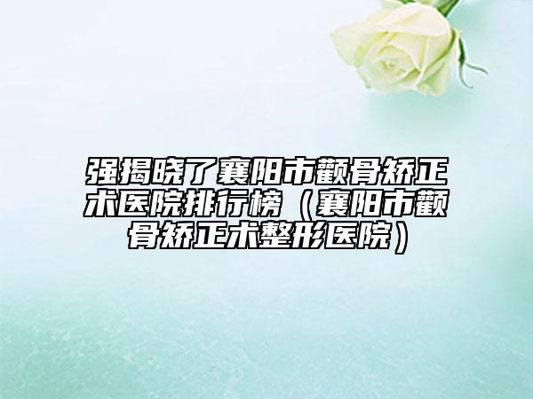 强揭晓了襄阳市颧骨矫正术医院排行榜（襄阳市颧骨矫正术整形医院）