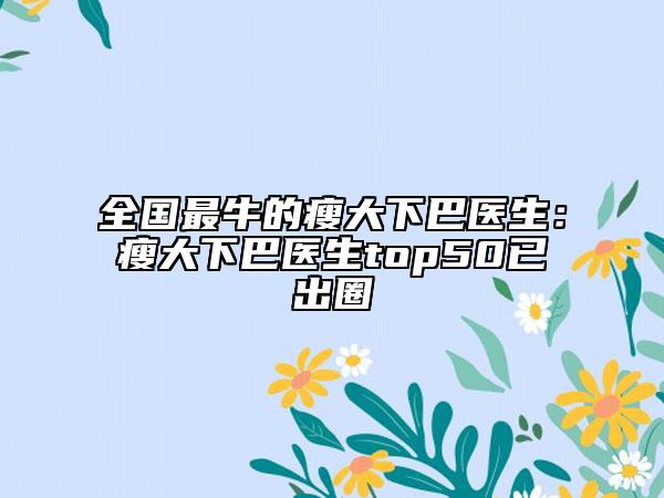 全国最牛的瘦大下巴医生：瘦大下巴医生top50已出圈
