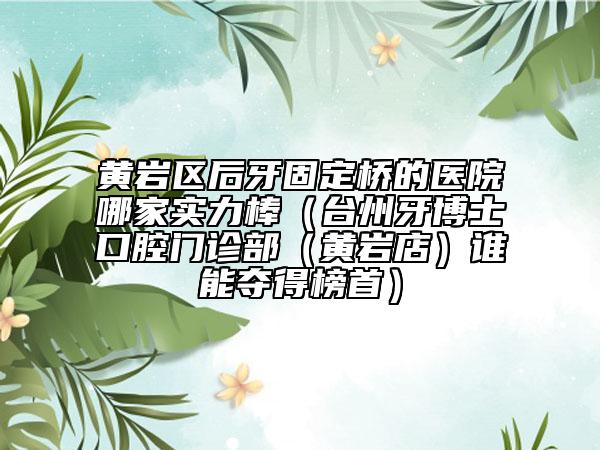 黄岩区后牙固定桥的医院哪家实力棒（台州牙博士口腔门诊部（黄岩店）谁能夺得榜首）