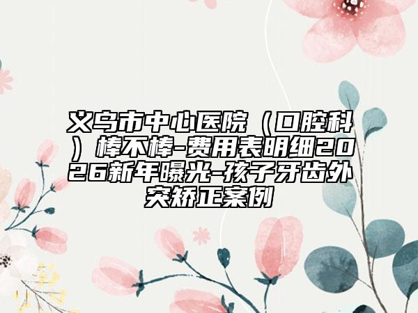 义乌市中心医院（口腔科）棒不棒-费用表明细2026新年曝光-孩子牙齿外突矫正案例