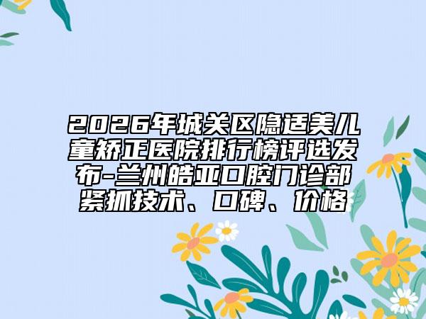 2026年城关区隐适美儿童矫正医院排行榜评选发布-兰州皓亚口腔门诊部紧抓技术、口碑、价格