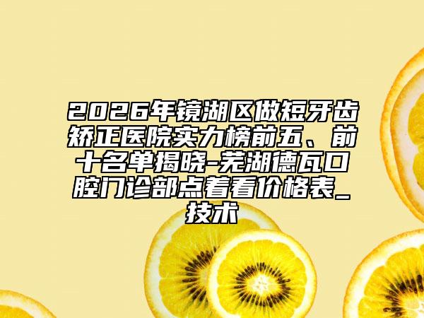 2026年镜湖区做短牙齿矫正医院实力榜前五、前十名单揭晓-芜湖德瓦口腔门诊部点着看价格表_技术