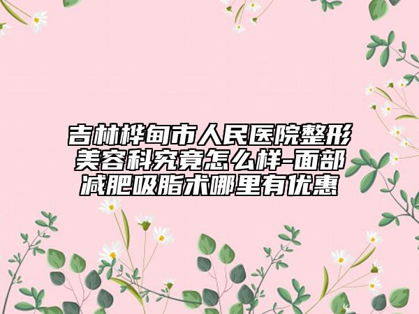 吉林桦甸市人民医院整形美容科究竟怎么样-面部减肥吸脂术哪里有优惠