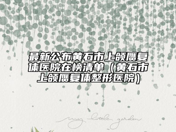 最新公布黄石市上颌赝复体医院在榜清单（黄石市上颌赝复体整形医院）
