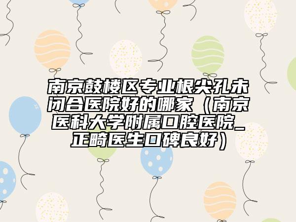 南京鼓楼区专业根尖孔未闭合医院好的哪家（南京医科大学附属口腔医院_正畸医生口碑良好）