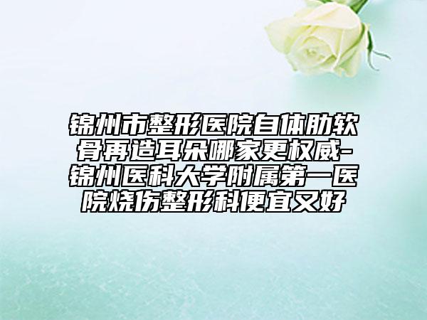 锦州市整形医院自体肋软骨再造耳朵哪家更权威-锦州医科大学附属第一医院烧伤整形科便宜又好