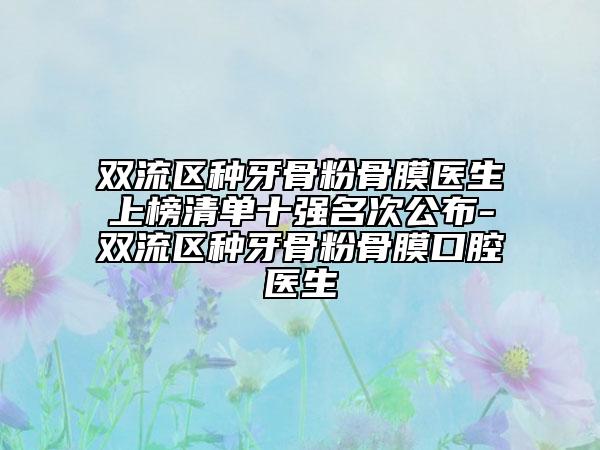 双流区种牙骨粉骨膜医生上榜清单十强名次公布-双流区种牙骨粉骨膜口腔医生