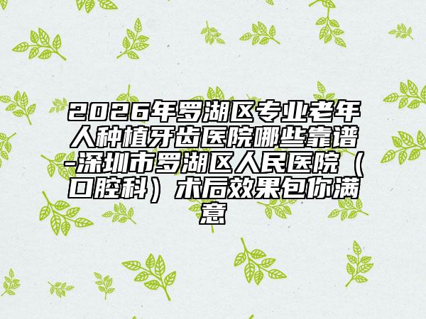 2026年罗湖区专业老年人种植牙齿医院哪些靠谱-深圳市罗湖区人民医院（口腔科）术后效果包你满意