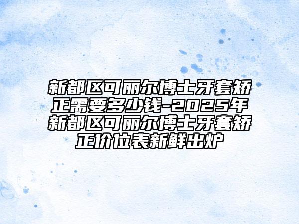 新都区可丽尔博士牙套矫正需要多少钱-2025年新都区可丽尔博士牙套矫正价位表新鲜出炉