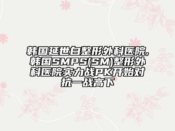 韩国延世白整形外科医院,韩国SMPS(SM)整形外科医院实力战PK开始对抗一战高下