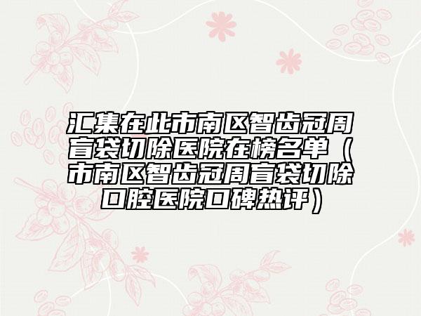 汇集在此市南区智齿冠周盲袋切除医院在榜名单（市南区智齿冠周盲袋切除口腔医院口碑热评）