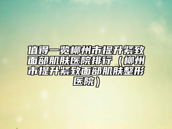 值得一览柳州市提升紧致面部肌肤医院排行（柳州市提升紧致面部肌肤整形医院）