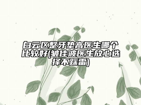 白云区整牙垫高医生哪个比较好(皱佳波医生放心选择不踩雷)