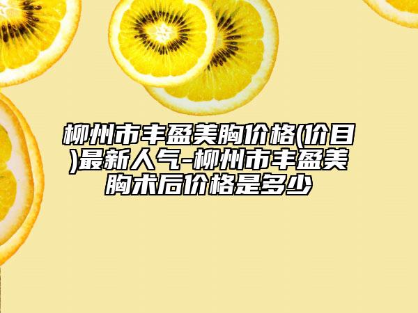 柳州市丰盈美胸价格(价目)最新人气-柳州市丰盈美胸术后价格是多少