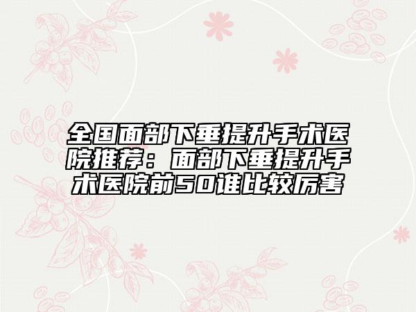 全国面部下垂提升手术医院推荐:面部下垂提升手术医院前50谁比较厉害