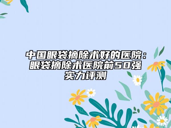 中国眼袋摘除术好的医院：眼袋摘除术医院前50强实力评测